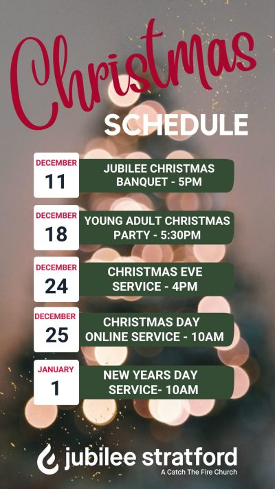 Christmas Schedule: Dec 11 - Jubilee Christmas Banquet - 5pm. Dec 18 - Young Adult Christmas Party - 5:30pm. Dec 24 - Christmas Day Online Service - 10am. Jan 1 - New Years Day Service - 10am.